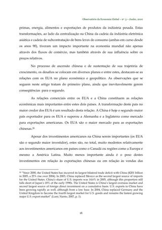 Observatório da Economia Global – no. 3 – Junho, 2010
16
primas, energia, alimentos e exportações de produtos da indústria pesada. Estas
transformações, ao lado da centralização na China da cadeia da indústria eletrônica
asiática e cadeia de subcontratação de bens leves de consumo (ambas em curso desde
os anos 90), tiveram um impacto importante na economia mundial não apenas
através dos fluxos de comércio, mas também através de sua influência sobre os
preços relativos.
No processo de ascensão chinesa e de sustentação de sua trajetória de
crescimento, os desafios se colocam em diversos planos e entre estes, destacam-se as
relações com os EUA no plano econômico e geopolítico. As observações que se
seguem neste artigo tratam do primeiro plano, ainda que inevitavelmente gerem
conseqüências para o segundo.
As relações comerciais entre os EUA e a China constituem as relações
econômicas mais importantes entre estes dois países. A transformação deste país no
maior credor dos EUA é um resultado desta relação. A China é hoje o segundo maior
país exportador para os EUA e superou a Alemanha e a Inglaterra como mercado
para exportações americanas. Os EUA são o maior mercado para as exportações
chinesas.20
Apesar dos investimentos americanos na China serem importantes (os EUA
são o segundo maior investidor), estes são, no total, muito modestos relativamente
aos investimentos americanos em países como o Canadá ou regiões como a Europa e
mesmo a América Latina. Muito menos importante ainda é o peso destes
investimentos em relação às exportações chinesas ou em relação às vendas das
20 “Since 2000, the United States has incurred its largest bilateral trade deficit with China ($201 billion
in 2005, a 25% rise over 2004). In 2003, China replaced Mexico as the second largest source of imports
for the United States. China’s share of U.S. imports was 14.6% in 2005, although this proportion still
falls short of Japan’s 18% of the early 1990s. The United States is China’s largest overseas market and
second largest source of foreign direct investment on a cumulative basis. U.S. exports to China have
been growing rapidly as well, although from a low base. In 2004, China replaced Germany and the
United Kingdom to become the fourth largest market for U.S. goods and remains the fastest growing
major U.S. export market” (Lum; Nanto, 2007, p. 1).
 