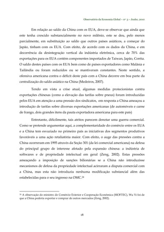 Observatório da Economia Global – no. 3 – Junho, 2010
18
Em relação ao saldo da China com os EUA, deve-se observar que ainda que
este tenha crescido substancialmente no novo milênio, este se deu, pelo menos
parcialmente, em substituição ao saldo que outros países asiáticos, a começar do
Japão, tinham com os EUA. Com efeito, de acordo com os dados da China, e em
decorrência da desintegração vertical da indústria eletrônica, cerca de 70% das
exportações para os EUA contém componentes importados de Taiwan, Japão, Coréia.
O saldo destes países com os EUA bem como de países exportadores como Malásia e
Tailândia ou foram reduzidos ou se mantiveram constantes. Neste sentido, a
ofensiva americana contra o déficit deste país com a China decorre em boa parte da
centralização do saldo asiático na China (Medeiros, 2007).
Tendo em vista a crise atual, algumas medidas protecionistas contra
exportações chinesas (como a elevação das tarifas sobre pneus) foram introduzidas
pelos EUA em atenção a uma pressão dos sindicatos, em resposta a China ameaçou a
introdução de tarifas sobre diversas exportações americanas (de automóveis e carne
de frango, dois grandes itens da pauta exportadora americana para este país)
Entretanto, dificilmente, tais atritos parecem denotar uma guerra comercial.
Como se pretende argumentar aqui, a complementaridade do comércio entre os EUA
e a China tem esvaziado no primeiro país as iniciativas dos segmentos produtivos
favoráveis a uma ação retaliatória maior. Com efeito, o auge das pressões contra a
China ocorreram em 1995 através da Seção 301 (da lei comercial americana) na defesa
do principal grupo de interesse afetado pela expansão chinesa: a indústria de
softwares e de propriedade intelectual em geral (Zeng, 2002). Estas pressões
ameaçando a imposição de sanções bilionárias se a China não introduzisse
mecanismos de defesa da propriedade intelectual acirraram a disputa comercial com
a China, mas esta não introduziu nenhuma modificação substancial além das
estabelecidas para o seu ingresso na OMC.24
24 A observação do ministro do Comércio Exterior e Cooperação Econômica (MOFTEC), Wu Yi foi de
que a China poderia exportar e comprar de outros mercados (Zeng, 2002).
 