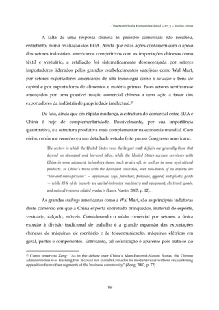 Observatório da Economia Global – no. 3 – Junho, 2010
19
A falta de uma resposta chinesa às pressões comerciais não resultou,
entretanto, numa retaliação dos EUA. Ainda que estas ações contassem com o apoio
dos setores industriais americanos competitivos com as importações chinesas como
têxtil e vestuário, a retaliação foi sistematicamente desencorajada por setores
importadores liderados pelos grandes estabelecimentos varejistas como Wal Mart,
por setores exportadores americanos de alta tecnologia como a aviação e bens de
capital e por exportadores de alimentos e matéria primas. Estes setores sentiram-se
ameaçados por uma possível reação comercial chinesa a uma ação a favor dos
exportadores da indústria de propriedade intelectual.25
De fato, ainda que em rápida mudança, a estrutura do comercial entre EUA e
China é hoje de complementaridade. Possivelmente, por sua importância
quantitativa, é a estrutura produtiva mais complementar na economia mundial. Com
efeito, conforme reconheceu um detalhado estudo feito para o Congresso americano:
The sectors in which the United States runs the largest trade deficits are generally those that
depend on abundant and low-cost labor, while the United States accrues surpluses with
China in some advanced technology items, such as aircraft, as well as in some agricultural
products. In China’s trade with the developed countries, over two-thirds of its exports are
“low-end manufactures” — appliances, toys, furniture, footwear, apparel, and plastic goods
— while 85% of its imports are capital-intensive machinery and equipment, electronic goods,
and natural resource related products (Lum; Nanto, 2007, p. 12).
As grandes tradings americanas como a Wal Mart, são as principais indutoras
deste comércio em que a China exporta sobretudo brinquedos, material de esporte,
vestuário, calçado, móveis. Considerando o saldo comercial por setores, a única
exceção à divisão tradicional de trabalho é a grande expansão das exportações
chinesas de máquinas de escritório e de telecomunicação, máquinas elétricas em
geral, partes e componentes. Entretanto, tal sofisticação é aparente pois trata-se do
25 Como observou Zeng: “As in the debate over China´s Most-Favored-Nation Status, the Clinton
administration was learning that it could not punish China for its misbehaviour without encountering
opposition from other segments of the business community” (Zeng, 2002, p. 72).
 