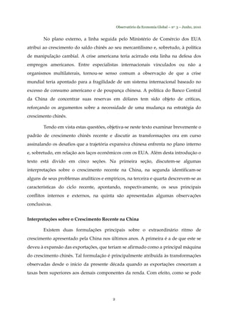 Observatório da Economia Global – no. 3 – Junho, 2010
2
No plano externo, a linha seguida pelo Ministério de Comércio dos EUA
atribui ao crescimento do saldo chinês ao seu mercantilismo e, sobretudo, à política
de manipulação cambial. A crise americana teria acirrado esta linha na defesa dos
empregos americanos. Entre especialistas internacionais vinculados ou não a
organismos multilaterais, tornou-se senso comum a observação de que a crise
mundial teria apontado para a fragilidade de um sistema internacional baseado no
excesso de consumo americano e de poupança chinesa. A política do Banco Central
da China de concentrar suas reservas em dólares tem sido objeto de críticas,
reforçando os argumentos sobre a necessidade de uma mudança na estratégia do
crescimento chinês.
Tendo em vista estas questões, objetiva-se neste texto examinar brevemente o
padrão de crescimento chinês recente e discutir as transformações ora em curso
assinalando os desafios que a trajetória expansiva chinesa enfrenta no plano interno
e, sobretudo, em relação aos laços econômicos com os EUA. Além desta introdução o
texto está divido em cinco seções. Na primeira seção, discutem-se algumas
interpretações sobre o crescimento recente na China, na segunda identificam-se
alguns de seus problemas analíticos e empíricos, na terceira e quarta descrevem-se as
características do ciclo recente, apontando, respectivamente, os seus principais
conflitos internos e externos, na quinta são apresentadas algumas observações
conclusivas.
Interpretações sobre o Crescimento Recente na China
Existem duas formulações principais sobre o extraordinário ritmo de
crescimento apresentado pela China nos últimos anos. A primeira é a de que este se
deveu à expansão das exportações, que teriam se afirmado como a principal máquina
do crescimento chinês. Tal formulação é principalmente atribuída às transformações
observadas desde o início da presente década quando as exportações cresceram a
taxas bem superiores aos demais componentes da renda. Com efeito, como se pode
 