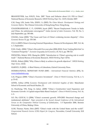 Observatório da Economia Global – no. 3 – Junho, 2010
22
BRANSTETTER, Lee; FOLEY, Fritz. 2007 “Facts and Fallacies about U.S. FDI in China”.
National Bureau of Economic Research, NBER Working Paper No. 13470, October 2007.
CAI, Fang; LIN, Justin Yifu; ZHOU, Li (2003) The China Miracle. Development Strategy and
Economic Reform. The Chinese University of Hong Kong Press: Hong Kong.
CHANDRASEKHAR, C. P.; GHOSHI, Jayati (2007) “Recent Employment Trends in India
and China: An unfortunate convergence?” Indian Journal of Labor Economics, Vol. 50, No. 3,
July-September, pp. 383-406.
CHANG, Gene (2002) “The Cause and Cure of China’s widening income disparity”. China
Economic Review 13, pp. 335-340.
CUI, Li (2007) China's Growing External Dependence. Finance & Development, IMF, Vol. 44,
n. 3, September.
FAN, Cindy. (2006) “China’s Eleventh Five-year plan (2006-2010): From ‘Getting Rich first’ to
‘Common Prosperity’”. Eurasian Geography and Economics, 47, No 6, pp. 708-723.
FEENSTRA, Robert; WEI, Shang-Jin (2009) “Introduction to ‘China’s growing role in world
trade’”. National Bureau of Economic Research, NBER Working Paper 14716.
FOGEL, Robert (2006) “Why China is likely to achieve its growth objectives”. NBER Working
Paper Series, 12122.
HARVEY, D (2005) – A Brief History of Liberalism, Oxford University Press.
INTERNATIONAL MONETARY FUND (IMF) - International Financial Statistics (IFS), In:
www.imfstatistics.org.
LAI, Pingyao (2008) “China’s Excessive Investment”. China & World Economy, Vol 16, n. 5,
p..51-62.
LEWIS, Arthur (1954) Economic Development with Unlimited Supplies of labor. Manchester
School of Economic and Social Studies, 22.
LI, Huizhong; YIN, Feng; LI, Jialun. (2008) “China´s Construction Land Expansion and
Economic Growth: A Capital-output Ratio Based Analysis”. China & World Economy, Vol. 16,
n. 6.
LO, Dic; GUICAI, Li (2006) “China’s economic growth, 1978-2005: Structural change and
institutional attributes”. Paper presented at the Second Annual Conference of the International
Forum on the Comparative Political Economy of Globalization, 1-3 September 2006, Renmin
University of China, Beijing, China.
LUM, Thomas; Nanto, Dick (2007) “China’s trade with the United States and the world”.
Congressional Research Service (CRS) Report for Congress, November, Cornell University ILR
School.
 