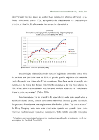 Observatório da Economia Global – no. 3 – Junho, 2010
3
observar com base nos dados do Gráfico 1, as exportações chinesas elevaram- se de
forma substancial desde 2001, recuperando-se inteiramente da desaceleração
ocorrida no final da década anterior decorrente da crise asiática.
Gráfico 1
Evolução da participação das exportações(X), importações(M) e
Saldo Comercial no PIB (1978-2007)
Fonte: China Statistical Yearbook (2008).
Esta evolução teria resultado em elevados superávits comerciais com o resto
do mundo, em particular com os EUA e gerado grande expansão das reservas,
particularmente em títulos da dívida americana. Com base nesta aceleração das
exportações na frente dos demais componentes da renda e do seu peso relativo no
PIB a China teria se transformado nos anos mais recentes num caso de “crescimento
liderado pelas exportações” (Palley, 2006).
Esta formulação vai ao encontro de uma interpretação mais geral sobre o
desenvolvimento chinês, comum tanto entre intérpretes chineses quanto ocidentais,
de que o seu dinamismo e estratégia construída desde a política “de portas abertas”
de Deng Xiaoping teria sido uma construção operada em grande parte pelas
empresas multinacionais visando as exportações.1 Este padrão teria sido construído
1 As hipóteses microeconômicas baseiam-se no crescimento puxado pelos investimentos e spill overs
tecnológicos. Ver Cai, Lin & Zhou (2003).
 