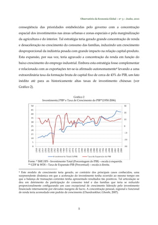 Observatório da Economia Global – no. 3 – Junho, 2010
5
conseqüência das prioridades estabelecidas pelo governo com a concentração
espacial dos investimentos nas áreas urbanas e zonas especiais e pela marginalização
da agricultura e do interior. Tal estratégia teria gerado grande concentração de renda
e desaceleração no crescimento do consumo das famílias, induzindo um crescimento
desproporcional da indústria pesada com grande impacto na relação capital-produto.
Esta expansão, por sua vez, teria agravado a concentração da renda em função do
baixo crescimento do emprego industrial. Embora esta estratégia fosse complementar
e relacionada com as exportações ter-se-ia afirmado autonomamente4 levando a uma
extraordinária taxa da formação bruta de capital fixo de cerca de 43% do PIB, um fato
inédito até para as historicamente altas taxas de investimento chinesas (ver
Gráfico 2).
Gráfico 2
Investimento/PIB* e Taxa de Crescimento do PIB**(1950-2006)
Fonte: * IMF/IFS - Investimento Total (Porcentagem do PIB) – escala à esquerda.
** GDF & WDI – Taxa de Expansão PIB (Percentual) – escala à direita.
4 Este modelo de crescimento teria gerado, ao contrário dos principais casos conhecidos, uma
surpreendente dinâmica em que a aceleração do investimento tenha ocorrido ao mesmo tempo em
que a balança de transações correntes tenha apresentado resultados tão positivos. Tal articulação se
deu em detrimento da participação do consumo total e das famílias que teria se reduzido
proporcionalmente configurando um caso excepcional de crescimento liderado pelo investimento
financiado internamente por elevadas margens de lucro. A concentração pessoal, regional e funcional
de renda teria acomodado este padrão de crescimento (Chandraskhar; Ghoshi, 2007).
 