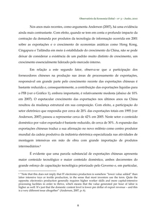 Observatório da Economia Global – no. 3 – Junho, 2010
8
Nos anos mais recentes, como argumenta Anderson (2007), há uma evidência
ainda mais contrastante. Com efeito, quando se tem em conta o profundo impacto da
contração da demanda por produtos da tecnologia de informação ocorrida em 2001
sobre as exportações e o crescimento de economias asiáticas como Hong Kong,
Cingapura e Tailândia em meio à estabilidade do crescimento da China, não se pode
deixar de considerar a existência de um padrão muito distinto de crescimento, um
crescimento essencialmente liderado pelo mercado interno.
Em relação a este segundo fator, observa-se que a participação dos
fornecedores chineses na produção nas áreas de processamento de exportações,
responsável em grande parte pelo crescimento recente das exportações chinesas é
bastante reduzida e, consequentemente, a contribuição das exportações líquidas para
o PIB (ver o Gráfico 1), embora importante, é relativamente modesta (abaixo de 10%
em 2007). O espetacular crescimento das exportações nos últimos anos na China
resultou da mudança estrutural em sua composição. Com efeito, a participação do
setor eletrônico que respondia por cerca de 20% das exportações totais em 1995 (ver
Anderson, 2007) passou a representar cerca de 42% em 2005. Neste setor o conteúdo
doméstico por valor exportado é bastante reduzido, de cerca de 30%. A expansão das
exportações chinesas traduz a sua afirmação no novo milênio como centro produtor
mundial da cadeia produtiva da indústria eletrônica especializada nas atividades de
montagem intensivas em mão de obra com grande importação de produtos
intermediários.6
É evidente que uma parcela substancial de exportações chinesas apresenta
maior conteúdo tecnológico e maior conteúdo doméstico, ambos decorrentes do
grande esforço de capacitação tecnológica priorizado pelo Governo e, em particular,
6 “Note that this does not imply that IT electronics production is somehow “lower value added” than
labor intensive toys or textile production, in the sense that most investors use the term. Quite the
opposite; electronics production generally requires higher worker skills and more capital-intensive
processing facilities in order to thrive, which means that the value generated per hour of labor is
higher as well. It’s just that the domestic content level is lower per dollar of export revenue – and this
is a very different issue altogether” (Anderson, 2007, p. 6).
 