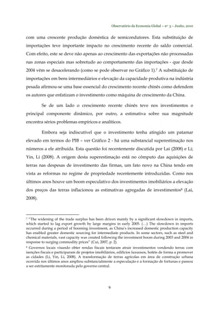 Observatório da Economia Global – no. 3 – Junho, 2010
9
com uma crescente produção doméstica de semicondutores. Esta substituição de
importações teve importante impacto no crescimento recente do saldo comercial.
Com efeito, este se deve não apenas ao crescimento das exportações não processadas
nas zonas especiais mas sobretudo ao comportamento das importações - que desde
2004 vêm se desacelerando (como se pode observar no Gráfico 1).7 A substituição de
importações em bens intermediários e elevação da capacidade produtiva na indústria
pesada afirmou-se uma base essencial do crescimento recente chinês como defendem
os autores que enfatizam o investimento como máquina de crescimento da China.
Se de um lado o crescimento recente chinês teve nos investimentos o
principal componente dinâmico, por outro, a estimativa sobre sua magnitude
encontra sérios problemas empíricos e analíticos.
Embora seja indiscutível que o investimento tenha atingido um patamar
elevado em termos do PIB – ver Gráfico 2 - há uma substancial superestimação nos
números a ele atribuída. Esta questão foi recentemente discutida por Lai (2008) e Li;
Yin, Li (2008). A origem desta superestimação está no cômputo das aquisições de
terras nas despesas de investimento das firmas, um fato novo na China tendo em
vista as reformas no regime de propriedade recentemente introduzidas. Como nos
últimos anos houve um boom especulativo dos investimentos imobiliários a elevação
dos preços das terras inflacionou as estimativas agregadas de investimentos8 (Lai,
2008).
7 “The widening of the trade surplus has been driven mainly by a significant slowdown in imports,
which started to lag export growth by large margins in early 2005. (…) The slowdown in imports
occurred during a period of booming investment, as China’s increased domestic production capacity
has enabled greater domestic sourcing for intermediate products. In some sectors, such as steel and
chemical materials, vast capacity was created following the investment boom during 2003 and 2004 in
response to surging commodity prices” (Cui, 2007, p. 2).
8 Governos locais visando obter rendas fiscais tentaram atrair investimentos vendendo terras com
isenções fiscais e participaram de projetos imobiliários, edifícios luxuosos, hotéis de forma a promover
as cidades (Li, Yin, Li, 2008). A transformação de terras agrícolas em área de construção urbana
ocorrida nos últimos anos ampliou substancialmente a especulação e a formação de fortunas e passou
a ser estritamente monitorada pelo governo central.
 