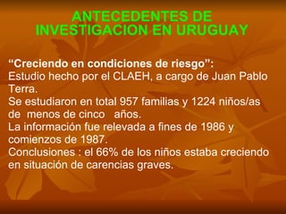 “ Creciendo en condiciones de riesgo”:   Estudio hecho por el CLAEH, a cargo de Juan Pablo  Terra. Se estudiaron en total 957 familias y 1224 niños/as  de  menos de cinco  años. La información fue relevada a fines de 1986 y  comienzos de 1987. Conclusiones : el 66% de los niños estaba creciendo  en situación de carencias graves.  ANTECEDENTES DE INVESTIGACION EN URUGUAY 