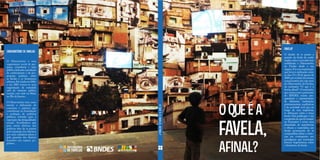 OBSERVATÓRIO DE FAVELAS
O Observatório é uma
organização social de pes-
quisa, consultoria e ação
pública dedicada à produção
de conhecimento e de pro-
posições políticas sobre
as favelas e os fenômenos
urbanos.Foicriadoem2001,
e em 2003 tornou-se uma
organização da sociedade
civil de interesse público
(oscip), com sede na Maré,
no Rio de Janeiro.
O Observatório tem como
missão a elaboração de
conceitos e práticas que
contribuam na formulação
e avaliação de políticas
públicas voltadas para a
superação das desigualdades
sociais. Acreditamos que
para serem efetivas, tais
políticas têm de se pautar
pela expansão dos direitos,
por uma cidadania plena e
pela garantia dos direitos
humanos nos espaços po-
pulares.
OQUEÉAFAVELA,AFINAL?
FAVELA?
O desafio de se pensar a
questão da favela de modo
amplo,crítico e inovador tem
mobilizado o Observatório
de Favelas desde a sua
origem. Foi essa inquietação
que levou à realização,entre
os dias 19 e 20 de agosto de
2009,por ocasião da semana
comemorativa dos oito anos
do Observatório de Favelas,
do seminário “O que é a
favela,afinal?”.O seminário,
que contou com o patrocínio
do BNDES, reuniu pes-
quisadores e representantes
de diferentes instituições
governamentais, acadêmicas
e da sociedade civil que, ao
longo de suas trajetórias,
se debruçam sobre o tema
favela. Esta publicação é um
compêndio do que foi tratado
no Seminário e reúne uma
diversidade de experiências
e olhares e materializa um
desejo permanente de se
compartilhar idéias e vivên-
cias em contraponto aos
paradigmas que sustentam
leituras hegemônicas sobre
o fenômeno da favela.
O QUEÉ A
FAVELA,
AFINAL?
 