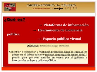 ¿Qué es?   ->   Plataforma de información    ->   Herramienta de incidencia política  ->  Espacio público virtual Objetivos :   Sistematizar/divulgar información. Contribuir a posicionar y  visibilizar propuestas hacia la equidad  de género en  el debate público y  reforzar  estrategias de control social  y presión para que sean tomadas en cuenta por el gobierno e incorporadas en leyes y políticas públicas. 