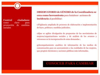 CONOCER PARA CAMBIAR Control ciudadano  como clave para promoción de cambios sociales OBSERVATORIO de GÉNERO de la Coordinadora se crea como herramienta  para fortalecer  acciones de  incidencia  al posibilitar: Vigilancia ampliada de procesos de elaboración e implementación de leyes, políticas y medidas judiciales; Que se agilice divulgación de propuestas de los movimientos de mujeres/organizaciones sociales y de análisis de los avances y retrocesos en la incorporación de estas demandas ; Acompañamiento analítico de información de los medios de comunicación para un acercamiento a las realidades de las mujeres, que propicie decisiones y acciones públicas más informadas. 