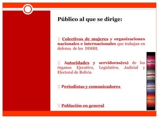 Público al que se dirige:  ♀   Colectivos de mujeres  y organizaciones nacionales e internacionales  que trabajan en  defensa  de los  DDHH.    ♀   A utoridades  y servidoras(es)  de los órganos Ejecutivo, Legislativo, Judicial y Electoral de Bolivia    ♀   P eriodistas y comunicadores    ♀   Población en general 