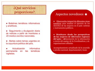 ¿Qué servicios proporciona? ●   Boletines temáticos informativos y analíticos. ●   Seguimiento y divulgación diaria de noticias a partir de  monitoreo a  20 medios escritos  nacionales. ●   A lertas sobre temas urgentes en la coyuntura política del país.  ●   Actualización informativa permanente en las temáticas vigiladas. Aspectos novedosos  ☻ ●  Observación integral de diferentes áreas temáticas  para analizar el ejercicio de los derechos de las mujeres en el país: noticias y instrumentos públicos.  ●  Monitoreo desde las perspectivas de las mujeres de diferentes regiones del país  -  a limentación de la información a través del equipo de la Coordinadora y 26  organizaciones afiliadas  Acompañamiento actualizado de lo ocurrido a niveles nacional, departamental y local, 