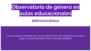 Observatorio de género en
aulas educacionales
DAEM Santa Bárbara
“Un acercamiento a la realidad socio sexual y afectiva de los y las estudiantes de la comuna,
desde el co diseño participativo hacia un abordaje cuantitativo”
 
