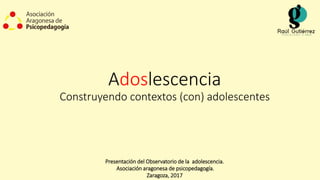 Adoslescencia
Construyendo contextos (con) adolescentes
Presentación del Observatorio de la adolescencia.
Asociación aragonesa de psicopedagogía.
Zaragoza, 2017
 