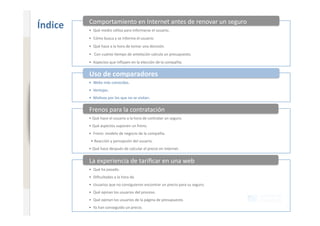 Comportamiento en Internet antes de renovar un seguro 
                              Índice    •  Qué medio u+liza para informarse el usuario. 
                                        •  Cómo busca y se informa el usuario. 
www.xperienceconsulting.com




                                        •  Qué hace a la hora de tomar una decisión. 
                                        •   Con cuánto +empo de antelación calcula un presupuesto. 
                                        •  Aspectos que inﬂuyen en la elección de la compañía. 


                                        Uso de comparadores 
                                        •  Webs más conocidas. 
                                        •  Ventajas. 
                                        •  Mo+vos por los que no se visitan. 


                                        Frenos para la contratación 
                                        • Qué hace el usuario a la hora de contratar un seguro. 
                                        • Qué aspectos suponen un freno. 
                                        •  Freno: modelo de negocio de la compañía. 
                                         • Reacción y percepción del usuario. 
                                        • Qué hace después de calcular el precio en Internet. 


                                        La experiencia de tariﬁcar en una web 
                                        •  Qué ha pasado. 
                                        •  Diﬁcultades a la hora de. 
                                        •  Usuarios que no consiguieron encontrar un precio para su seguro. 
                                        •  Qué opinan los usuarios del proceso. 
                                        •  Qué opinan los usuarios de la página de presupuesto. 
                                        •  Ya han conseguido un precio. 
10
 