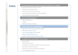 Comportamiento en Internet antes de renovar un seguro 
                              Índice    •  Qué medio u+liza para informarse el usuario. 
                                        •  Cómo busca y se informa el usuario. 
www.xperienceconsulting.com




                                        •  Qué hace a la hora de tomar una decisión. 
                                        •  Con cuánto +empo de antelación calcula un presupuesto. 
                                        •  Qué hace después de calcular el precio. 

                                        Uso de comparadores 
                                        •  Webs más conocidas. 
                                        •  Ventajas. 
                                        •  Mo+vos por los que no se visitan. 


                                        Frenos para la contratación 
                                        • Qué hace el usuario a la hora de contratar un seguro. 
                                        • Qué aspectos suponen un freno. 
                                        •  Freno: modelo de negocio de la compañía. 
                                         • Reacción y percepción del usuario. 
                                        • Qué hace después de calcular el precio en Internet. 


                                        La experiencia de tariﬁcar en una web 
                                        •  Qué ha pasado. 
                                        •  Diﬁcultades a la hora de. 
                                        •  Usuarios que no consiguieron encontrar un precio para su seguro. 
                                        •  Qué opinan los usuarios del proceso. 
                                        •  Qué opinan los usuarios de la página de presupuesto. 
                                        •  Ya han conseguido un precio. 
14
 