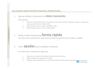 Comportamiento en Internet antes de renovar un seguro 

                              Los usuarios valoran durante el proceso, posi=vamente… 
www.xperienceconsulting.com




                                1.  Que se soliciten únicamente los datos necesarios 
                                    No les gusta: 
                                         1.    Aportar mucha información; sienten que están más cerca de contratar el seguro, cuando hay 
                                               veces que sólo buscan información. 
                                         2.    Aportar datos como nombre, apellidos y DNI.  
                                         3.    Que les pidan datos con ﬁnes comerciales. 



                                1.  Llevar a cabo el proceso de      forma rápida 
                                    Han sido mejor valoradas las webs que han dado la impresión de ser ágiles y rápidas. 



                                2.  Tener    ayudas para completar el proceso  
                                          
                                    Han sido mejor valoradas las webs que: 

                                         1.    Muestran un número de teléfono durante todo el proceso. 
                                         2.    Ofrecen diferentes opciones de ayuda. 
                                         3.    Añaden textos explica+vos, en los campos del formulario que lo necesiten. 


                                 
28
                                     
 