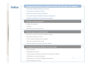 Comportamiento en Internet antes de renovar un seguro 
                              Índice    •  Qué medio u+liza para informarse el usuario. 
                                        •  Cómo busca y se informa el usuario. 
www.xperienceconsulting.com




                                        •  Qué hace a la hora de tomar una decisión. 
                                        •  Con cuánto +empo de antelación calcula un presupuesto. 
                                        •  Aspectos que inﬂuyen en la elección de la compañía. 

                                        Uso de comparadores 
                                        •  Webs más conocidas. 
                                        •  Ventajas. 
                                        •  Mo+vos por los que no se visitan. 


                                        Frenos para la contratación 
                                        •  Qué hace el usuario a la hora de contratar un seguro. 
                                        • Qué aspectos suponen un freno. 
                                        •  Freno: modelo de negocio de la compañía. 
                                         • Reacción y percepción del usuario. 
                                        • Qué hace después de calcular el precio en Internet. 


                                        La experiencia de tariﬁcar en una web 
                                        •  Qué ha  pasado. 
                                        •  Diﬁcultades a la hora de. 
                                        •  Usuarios que no consiguieron encontrar un precio para su seguro. 
                                        •  Qué opinan los usuarios del proceso. 
                                        •  Qué opinan los usuarios de la página de presupuesto. 
                                        • Ya han conseguido un precio. 
    3
 