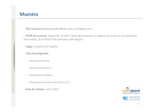 www.xperienceconsulting.com
                              Muestra 

                                ‐ 252 usuarios (par+cipando desde casa, el trabajo, etc.) 

                                ‐ Perﬁl de usuario: mayor de 18 años, +ene que renovar su seguro de coche en los próximos 
                               tres meses, es el +tular del vehículo y del seguro. 

                               ‐  Lugar: usuarios en España. 

                                ‐ Tipo de preguntas 

                                   • Respuestas únicas 


                                   • Respuestas abiertas 


                                   • Respuestas múl+ples 


                                   • Preguntas de escala Likert (del 1 al 7) 


                                ‐ Fase de campo: Junio 2011 




37                                                                                                                           37
 