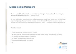 www.xperienceconsulting.com
                              Metodología: UserZoom 

                               Prueba de usabilidad realizada en remoto enfocada a grandes muestras de usuarios y con 
                               dispersión geográﬁca (nacional e internacional). 

                               Su gran fortaleza es que esta técnica está enfocada a tareas, al igual que un test de usabilidad 
                               presencial pero pudiendo recopilar grandes can+dades de información desde sus casas. 
                               Proporciona datos estadís+camente representa+vos frente a un test de usabilidad presencial.  


                               Permite conocer: 


                               • El nivel de usabilidad (eﬁcacia, eﬁciencia y sa+sf.) 
                                 
                               • Las causas que han producido que los usuarios no hayan podido realizar correctamente sus tareas 
                                 
                               • Los patrones de comportamiento y navegación 
                                 
                               • Los lugares donde el usuario ha hecho click  
                                 
                               • Opiniones y percepciones de los usuarios 
                                 
                               • Etc. 
                                 




38                                                                                                                                  38
 