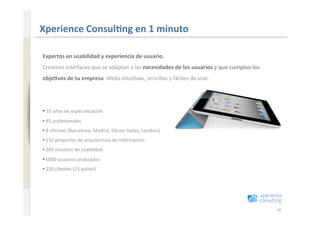 www.xperienceconsulting.com
                              Xperience Consul=ng en 1 minuto 

                              Expertos en usabilidad y experiencia de usuario. 
                              Creamos interfaces que se adaptan a las necesidades de los usuarios y que cumplan los 
                              obje=vos de tu empresa. Webs intui+vas, sencillas y fáciles de usar.  




                                
                              • 10 años de especialización 
                              • 45 profesionales 
                                
                              • 4 oﬁcinas (Barcelona, Madrid, Silicon Valley, Londres) 
                                
                              • 150 proyectos de arquitectura de información 
                                
                              • 300 estudios de usabilidad 
                                
                              • 6000 usuarios analizados 
                                
                              • 150 clientes (15 países) 
                                




40                                                                                                                     40
 