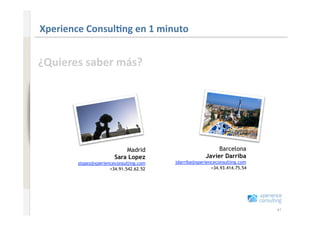 www.xperienceconsulting.com
                              Xperience Consul=ng en 1 minuto 


                              ¿Quieres saber más? 




                                                          Madrid                         Barcelona
                                                      Sara Lopez                    Javier Darriba
                                      slopez@xperienceconsulting.com   jdarriba@xperienceconsulting.com
                                                    +34.91.542.62.52                   +34.93.414.75.54




41                                                                                                        41
 