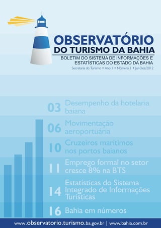 Secretaria do Turismo • Ano 1 • Número 1 • Jul-Dez/2012




                    Desempenho da hotelaria
             03     baiana
                    Movimentação
             06     aeroportuária
                    Cruzeiros marítimos
             10     nos portos baianos
                    Emprego formal no setor
             11     cresce 8% na BTS
                    Estatísticas do Sistema
             14     Integrado de Informações
                    Turísticas
             16 Bahia em números
www.observatorio.turismo.ba.gov.br | www.bahia.com.br
 