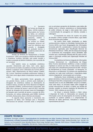 Ano 1 • Nº 1                 • Boletim do Sistema de Informações e Estatísticas Turísticas do Estado da Bahia


                                                                                                               Apresentação




                                     		          A    Secretaria     com os principais aeroportos do Nordeste, cujos dados são
                                      do Turismo do Estado da        obtidos junto à Infraero, excluindo-se as movimentações
                                      Bahia – SETUR, instituiu o     de aviões militares, de carga e mala postal, bem como
                                      Observatório do Turismo        a movimentação de passageiros em trânsito, conexão e
                                      da Bahia, um ambiente          cabotagem.
                                      virtual que reúne estudos,     	         O movimento de navios de cruzeiro nos portos
                                      pesquisas, análises e          de Salvador e Ilhéus compõe o terceiro bloco, cujos dados
                                      informações         acerca     foram fornecidos pela Codeba.
                                      do turismo no Estado,          	         No quarto bloco estão sintetizados os dados
                                      almejando tornar-se um         socioeconômicos relativos às Atividades Características do
                                      canal de referência para       Turismo (ACTs), que foram desagregados das informações
                                      consulta e divulgação          fornecidas pela SEI, considerando o número de empresas
                                      da produção técnica e          formalmente registradas pela Classificação Nacional de
                                      acadêmica deste setor de       Atividades Econômicas – CNAE, além de estoque de emprego
                                      atividade.                     e o rendimento dos empregados nessas atividades. Vale
   	        Através da Diretoria de Planejamento e Estudos           ressaltar que a classificação utilizada pela SEI, para as ACTs,
   Econômicos – DPEE, que coordena o Sistema de Informações          segue a orientação emitida pela Organização Mundial do
   e Estatísticas Turísticas (SIET/BA), está sendo iniciada a        Turismo-OMT.
   criação e produção do Boletim Estatístico, com a previsão de      	         As estatísticas do Sistema Integrado de Informações
   ser semestral.                                                    Turísticas demonstram os           atendimentos do Disque
   	        Este boletim reúne os resultados estatísticos            Bahia Turismo (atendimento telefônico e chat) e também
   apurados diretamente pela Setur, bem como alguns                  englobam os acessos aos sites, às redes sociais e finalizam
   levantamentos de dados secundários oriundos de entidades          esta seção com o atendimento presencial nos SATs - Serviços
   federais e estaduais como o Ministério do Turismo (MTur),         de Atendimento ao Turista, localizados no Aeroporto, no
   Infraero, IBGE, Departamento de Policia Federal, Codeba,          Pelourinho e na Rodoviária. Os números dos atendimentos
   SEI e outros. Apresenta resultados preliminares relativos a       realizados em cada canal confirmam a importância deste
   2012, bem como alguns dados comparativos anuais de 2010           sistema integrado de comunicação com os turistas.
   e 2011.                                                           	         Finalizando, foram sintetizados os dados de fluxo
   	        Os dados apresentados foram agrupados em                 global, doméstico e internacional que integram os relatórios
   seis grandes blocos, sendo a primeira parte dedicada à            da Pesquisa Fipe 2011, comparando-a com a pesquisa similar
   divulgação das estatísticas relativas ao desempenho da            realizada entre os anos de 2008/2009. Incluem-se também,
   hotelaria baiana, oriundas das Fichas Nacionais de Registro       neste sexto bloco, os principais dados sobre chegada de
   de Hóspedes ((FNRHs), preliminarmente processadas pela            turistas internacionais ao Brasil e à Bahia, por Portões de
   DPEE para o período de janeiro a abril de 2012, acrescido         Entrada, contidos no Anuário Estatístico do Ministério do
   da taxa de ocupação dos principais meios de hospedagem            Turismo - 2012, relativos ao ano de 2011.
   de Salvador para o período de janeiro a outubro de 2012,          	         Ao lançar o presente Boletim, a Setur coloca
   fornecidos, em valiosa colaboração, pelo SHRBS- Sindicato         à disposição de todos os interessados um conjunto de
   de Hotéis, Restaurantes, Bares e Similares de Salvador.           informações acerca do desempenho do turismo na Bahia,
   	        O segundo bloco apresenta o movimento dos                auxiliando os poderes públicos e o empresariado na
   aeroportos da Bahia, com destaque para o Aeroporto                obtenção de dados gerenciais, indicadores e resultados
   Internacional de Salvador, incluindo ainda o comparativo          representativos do Setor.




EQUIPE TÉCNICA
Secretário: Domingos Leonelli • Superintendente de Investimentos em Polos Turísticos (Suinvest): Clarissa Amaral • Diretor de
Planejamento e Estudos Econômicos (DPEE): Marcelo Carvalho • Equipe DPEE: Aldenair Pugas, Andreia Brandão, Inez Garrido, Ivia
Santana, Luiz Fernando M. Costa, Reinaldo Dantas, Rhene Jorge, Rodrigo Lopes • Revisão: Tânia Feitosa • Projeto Gráfico e Editoração
eletrônica: Erica Almeida • Fotografias: Rita Barreto, Tatiana Azeviche e João Ramos.


     www.observatorio.turismo.ba.gov.br | www.bahia.com.br                                                                             2
 