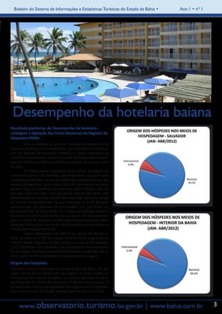 Boletim do Sistema de Informações e Estatísticas Turísticas do Estado da Bahia •                                    Ano 1 • nº 1




    Desempenho da hotelaria baiana
Resultado preliminar do Desempenho da Hotelaria -
contagem e digitação das Fichas Nacionais de Registro de
Hóspedes-FNRHs
	         Com o objetivo de produzir indicadores estatísticos da
hotelaria da Bahia, foram analisados, por meio das Fichas Nacio-
nais de Registro de Hóspedes (FNRHs), os dados referentes ao
perfil dos visitantes que utilizam os meios de hospedagem comer-
ciais nos destinos turísticos da Bahia, no período de janeiro a abril
de 2012.
	         As FNRHs foram separadas entre fichas de origem do
interior da Bahia e de Salvador; posteriormente, passaram pela
etapa de qualificação, na qual foi verificado o preenchimento dos
campos obrigatórios, quais sejam: data de nascimento ou idade;
gênero; local de residência permanente, país e estado; data de
entrada e data de saída. Caso um desses campos não tenha sido
devidamente preenchido, a ficha fica invalidada. As fichas válidas
do Interior foram digitadas na sua totalidade, e as de Salvador
passaram por um processo de amostragem, em que foram se-                Fonte: Elaboração própria, DPEE / SETUR, 2012
lecionadas 20% do total válido. Tal critério foi adotado devido à
facilidade de delimitação territorial da capital. Em contrapartida,
para o interior foi adotado o critério de processamento da totali-
dade das fichas válidas em razão da dificuldade em estabelecer a
mesma delimitação territorial.
	         Foram observadas 112.398 fichas, sendo 84.461 do in-
terior da Bahia e 27.937 da capital. Entre as fichas originárias do
interior, foram digitadas 23.650 válidas, e entre as de Salvador,
2.313 resultantes da validação e da amostragem referida acima.
Os principais resultados preliminares relativos ao período de ja-
neiro a abril de 2012 encontram-se apresentados a seguir:
Origem dos hóspedes
Observou-se que no período de janeiro a abril de 2012, em Sal-
vador, 93,1% dos hóspedes são de origem nacional e 6,9%, in-
ternacional. No interior da Bahia, no mesmo período, a origem
dos hóspedes foi 94,6% de nacionais e 5,4% de internacionais. O
principal país emissor de hóspedes estrangeiros foi a Argentina,
com a participação de 50,6%, seguida pela França, com 24,9%.
                                                                        Fonte: Elaboração própria, DPEE / SETUR, 2012


      www.observatorio.turismo.ba.gov.br | www.bahia.com.br                                                                            3
 