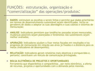 IMPORTÂNCIA :PARA A ADMINISTRAÇÃO PÚBLICA E PARA A INICIATIVA PRIVADAOs indicadores e cenários fornecem orientação crucial:Contribuindo para a tomada de decisões estratégicas: ajudam a avaliar opções possíveis na solução de problemas, com estimativas de custos e impactos; subsidiam mudanças de políticas setoriais.Traduzindo o conhecimento físico e de ciência social em unidades de informações gerenciáveis na facilitação do processo de tomada de decisão. Contribuindo para medir e calibrar o progresso em relação às metas de desenvolvimento sustentável.Fazendo previsões, soando o alarme a tempo de retificar ou evitar  disfunções ou danos econômicos, sociais e ambientais. (fenômenos não sustentáveis)Quantificando os alvos e medindo o progresso e resultados das “respostas” Fornecendo informações capazes de gerar um efeito positivo no comportamento da sociedade civil.Atuando como ferramentas importantes para comunicar idéias e valores: “ Nós medimos o que valoramos e valoramos o que medimos.”