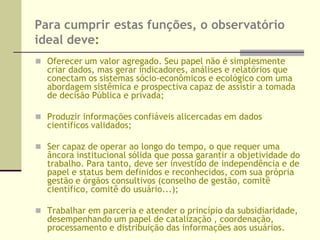 FUNÇÕES:  estruturação, organização e “comercialização” das operações/produtos:DADOS: estimulam as escolhas a serem feitas e permite que dados prioritários em termos de desenvolvimento sustentável sejam identificados. Incita os geradores de dados a adaptar as suas abordagens e suas coletas e sistemas de mensuração;ANÁLISE: Indicadores permitem que tendências passadas sejam mensuradas, mudanças possíveis sejam planejadas e fenômenos não sustentáveis sejam melhor avaliados;APURAÇÃO: Indicadores ajudam a fixar metas focadas em resultados e/ou progresso de mensuração em relação aos alvos já fixados e a distância para as metas (Indicadores de desempenho);RELATAÇÃO: Indicadores geram relatórios mais objetivos e enriquecidos e, portanto, constituem um veículo de comunicação privilegiado.BOLSA ELETRÔNICA DE PROJETOS E OPORTUNIDADES     Ferramenta que disponibiliza e compatibiliza , por meio eletrônico, a oferta de recursos, projetos e oportunidades com a demanda pelos mesmos.