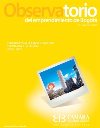 del emprendimiento de Bogotá
                                             No. 1 septiembre de 2007




    ENTORNO PARA EL EMPRENDIMIENTO
    EN BOGOTÁ Y LA REGIÓN
    2006 - 2007.




Programas Cívicos y Sociales
 