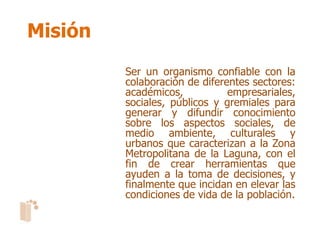 Misión
         Ser un organismo confiable con la
         colaboración de diferentes sectores:
         académicos,           empresariales,
         sociales, públicos y gremiales para
         generar y difundir conocimiento
         sobre los aspectos sociales, de
         medio ambiente, culturales y
         urbanos que caracterizan a la Zona
         Metropolitana de la Laguna, con el
         fin de crear herramientas que
         ayuden a la toma de decisiones, y
         finalmente que incidan en elevar las
         condiciones de vida de la población.
 