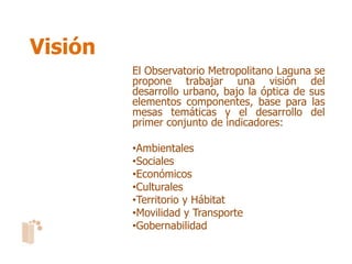 Visión
         El Observatorio Metropolitano Laguna se
         propone trabajar una visión del
         desarrollo urbano, bajo la óptica de sus
         elementos componentes, base para las
         mesas temáticas y el desarrollo del
         primer conjunto de indicadores:

         •Ambientales
         •Sociales
         •Económicos
         •Culturales
         •Territorio y Hábitat
         •Movilidad y Transporte
         •Gobernabilidad
 