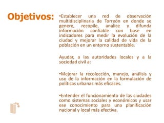 Objetivos:   •Establecer una red de observación
             multidisciplinaria de Torreón en donde se
             genere, recopile, analice y difunda
             información confiable con base en
             indicadores para medir la evolución de la
             ciudad y mejorar la calidad de vida de la
             población en un entorno sustentable.

             Ayudar, a las autoridades locales y a la
             sociedad civil a:

             •Mejorar la recolección, manejo, análisis y
             uso de la información en la formulación de
             políticas urbanas más eficaces.

             •Entender el funcionamiento de las ciudades
             como sistemas sociales y económicos y usar
             ese conocimiento para una planificación
             nacional y local más efectiva.
 