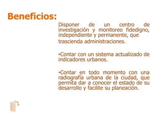Beneficios:
              Disponer     de    un    centro   de
              investigación y monitoreo fidedigno,
              independiente y permanente, que
              trascienda administraciones.

              •Contar con un sistema actualizado de
              indicadores urbanos.

              •Contar en todo momento con una
              radiografía urbana de la ciudad, que
              permita dar a conocer el estado de su
              desarrollo y facilite su planeación.
 