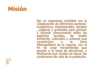 Misión
         Ser un organismo confiable con la
         colaboración de diferentes sectores:
         académicos, empresariales, sociales
         , públicos y gremiales para generar
         y difundir conocimiento sobre los
         aspectos     sociales,  de    medio
         ambiente, culturales y urbanos que
         caracterizan       a    la     Zona
         Metropolitana de la Laguna, con el
         fin de crear herramientas que
         ayuden a la toma de decisiones, y
         finalmente que incidan en elevar las
         condiciones de vida de la población.
 