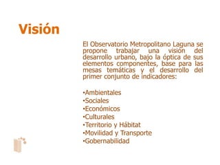 Visión
         El Observatorio Metropolitano Laguna se
         propone trabajar una visión del
         desarrollo urbano, bajo la óptica de sus
         elementos componentes, base para las
         mesas temáticas y el desarrollo del
         primer conjunto de indicadores:

         •Ambientales
         •Sociales
         •Económicos
         •Culturales
         •Territorio y Hábitat
         •Movilidad y Transporte
         •Gobernabilidad
 