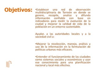 Objetivos:   •Establecer una red de observación
             multidisciplinaria de Torreón en donde se
             genere, recopile, analice y difunda
             información confiable con base en
             indicadores para medir la evolución de la
             ciudad y mejorar la calidad de vida de la
             población en un entorno sustentable.

             Ayudar, a las autoridades locales y a la
             sociedad civil a:

             •Mejorar la recolección, manejo, análisis y
             uso de la información en la formulación de
             políticas urbanas más eficaces.

             •Entender el funcionamiento de las ciudades
             como sistemas sociales y económicos y usar
             ese conocimiento para una planificación
             nacional y local más efectiva.
 