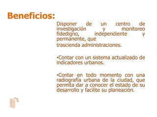 Beneficios:
              Disponer     de    un    centro    de
              investigación       y       monitoreo
              fidedigno,      independiente       y
              permanente, que
              trascienda administraciones.

              •Contar con un sistema actualizado de
              indicadores urbanos.

              •Contar en todo momento con una
              radiografía urbana de la ciudad, que
              permita dar a conocer el estado de su
              desarrollo y facilite su planeación.
 