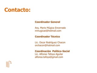 Contacto:

            Coordinador General

            Arq. Mario Múgica Encerrado
            mmugicae@hotmail.com

            Coordinador Técnico

            Lic. Oscar Rodríguez Chacon
            orchacon@hotmail.com

            Coordinación Político-Social
            Lic. Alfonso Tafoya Aguilar
            alfonso.tafoya@gmail.com
 