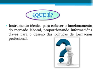 • Instrumento técnico para coñecer o funcionamento
do mercado laboral, proporcionando informacións
claves para o deseño das políticas de formación
profesional.
 