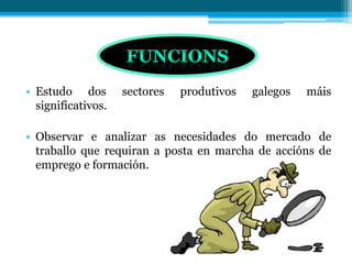 • Estudo dos sectores produtivos galegos máis
significativos.
• Observar e analizar as necesidades do mercado de
traballo que requiran a posta en marcha de accións de
emprego e formación.
 