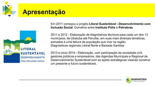 Em 2011 começou o projeto Litoral Sustentável - Desenvolvimento com
Inclusão Social. Convênio entre Instituto Pólis e Petrobras.
2011 e 2012 - Elaboração de diagnósticos técnicos para cada um dos 13
municípios, de Ubatuba até Peruíbe, em suas mais diversas temáticas,
somados à uma leitura da população que vive na região.
Diagnósticos regionais Litoral Norte e Baixada Santista
2013 e inicio 2014 - Elaboração, com participação da sociedade civil,
gestores públicos e empresários, das Agendas Municipais e Regional de
Desenvolvimento Sustentável com as ações estratégicas visando construir
um presente e futuro sustentáveis.
Apresentação
 