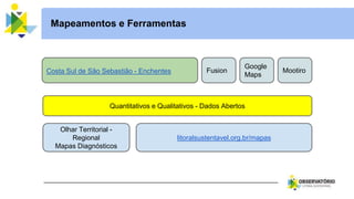 Fusion
Mapeamentos e Ferramentas
Costa Sul de São Sebastião - Enchentes
Google
Maps
Mootiro
Quantitativos e Qualitativos - Dados Abertos
Olhar Territorial -
Regional
Mapas Diagnósticos
litoralsustentavel.org.br/mapas
 