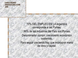 CONCLUSIONES OBSERVATORIO PYME  2008 70% DEL EMPLEO EN LA Argentina corresponde a las Pymes. 99% de las industrias del País son Pymes. Denominador común: crecimiento económico sostenido. Para seguir creciendo hay que incorporar mano de obra y capital. 
