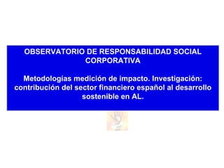 OBSERVATORIO DE RESPONSABILIDAD SOCIAL CORPORATIVA Metodologías medición de impacto. Investigación: contribución del sector financiero español al desarrollo sostenible en AL. 