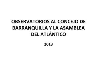 OBSERVATORIOS AL CONCEJO DE
BARRANQUILLA Y LA ASAMBLEA
DEL ATLÁNTICO
2013
 