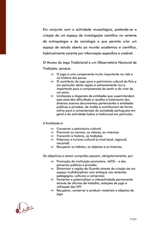 11/51
Em conjunto com a actividade museológica, pretende-se a
criação de um espaço de investigação científica na vertente
da antropologia e da sociologia e que permita criar um
espaço de estudo aberto ao mundo académico e cientifico,
habitualmente carente por informação específica e credível.
O Museu do Jogo Tradicional e um Observatório Nacional de
Tradições, porque:
O jogo é uma componente muito importante na vida e
na história dos povos.
O contributo do jogo para o património cultural do País e
em particular desta região é extremamente rico e
importante para a compreensão do sentir e do viver de
um povo.
Limitações e dispersão de entidades que superintendem
esta área têm dificultado a recolha e tratamento dos
diversos acervos documentais pertencentes a entidades
públicas e privadas, de molde a contribuírem de forma
activa para a compreensão da sociedade portuguesa em
geral e da actividade lúdica e tradicional em particular.
A finalidade é:
Conservar o património cultural
Promover as normas, os valores, as vivências
Transmitir a história, as tradições
Potenciar o turismo cultural (a nível local, regional,
nacional)
Recuperar os hábitos, os objectos e as histórias
Os objectivos a serem cumpridos passam, obrigatoriamente, por:
Promoção da instituição promotora –AJTG – e das
parcerias públicas e privadas
Dinamizar a região da Guarda através da criação de um
espaço multidisciplinar com enfoque nas vertentes
pedagógica, culturais e comerciais
Fomentar e potencializar a interactividade permanente
através de oficinas de trabalho, estações de jogo e
utilização das NTI
Recuperar, conservar e produzir materiais e objectos de
jogo
 