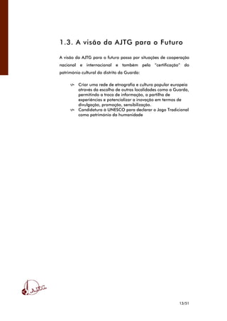 13/51
1.3. A visão da AJTG para o Futuro
A visão da AJTG para o futuro passa por situações de cooperação
nacional e internacional e também pela “certificação” do
património cultural do distrito da Guarda:
Criar uma rede de etnografia e cultura popular europeia
através da escolha de outras localidades como a Guarda,
permitindo a troca de informação, a partilha de
experiências e potencializar a inovação em termos de
divulgação, promoção, sensibilização.
Candidatura à UNESCO para declarar o Jogo Tradicional
como património da humanidade
 