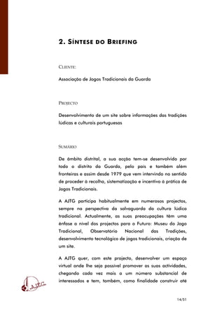 14/51
2. SÍNTESE DO BRIEFING
CLIENTE:
Associação de Jogos Tradicionais da Guarda
PROJECTO
Desenvolvimento de um site sobre informações das tradições
lúdicas e culturais portuguesas
SUMÁRIO
De âmbito distrital, a sua acção tem-se desenvolvido por
todo o distrito da Guarda, pelo país e também além
fronteiras e assim desde 1979 que vem intervindo no sentido
de proceder à recolha, sistematização e incentivo à prática de
Jogos Tradicionais.
A AJTG participa habitualmente em numerosos projectos,
sempre na perspectiva da salvaguarda da cultura lúdica
tradicional. Actualmente, as suas preocupações têm uma
ênfase a nível dos projectos para o Futuro: Museu do Jogo
Tradicional, Observatório Nacional das Tradições,
desenvolvimento tecnológico de jogos tradicionais, criação de
um site.
A AJTG quer, com este projecto, desenvolver um espaço
virtual onde lhe seja possível promover as suas actividades,
chegando cada vez mais a um número substancial de
interessados e tem, também, como finalidade construir até
 